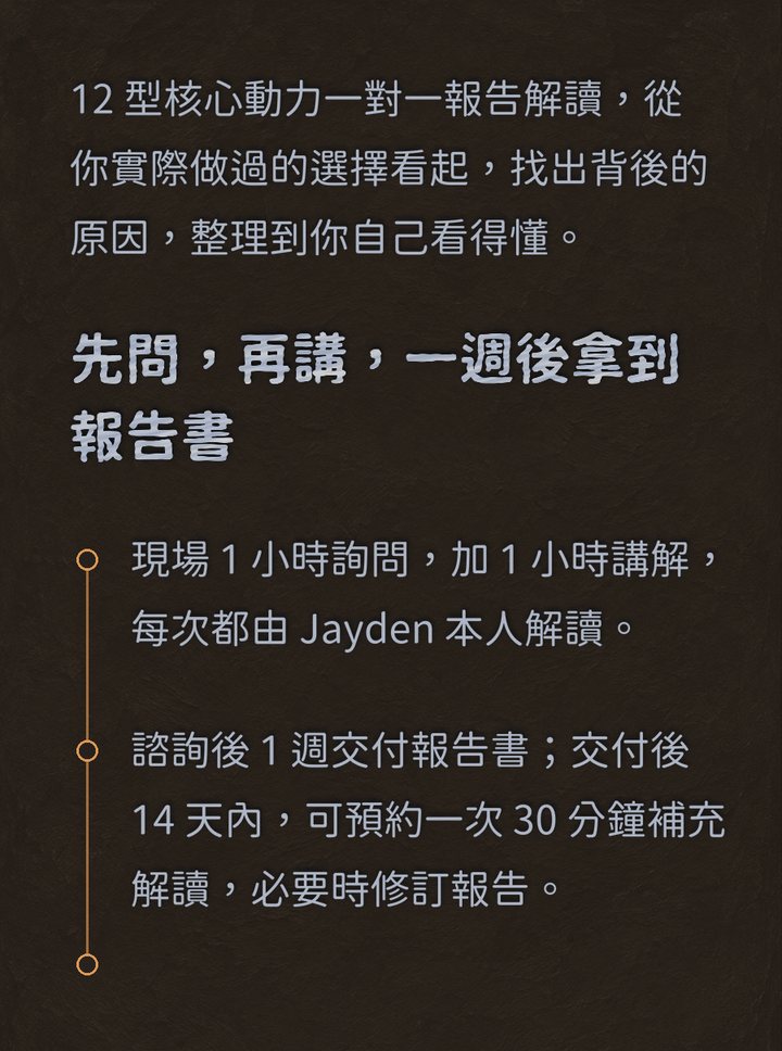 12 型核心動力一對一報告解讀，從你實際做過的選擇看起，找出背後的原因，整理到你自己看得懂。　先問，再講，一週後拿到報告書　現場 1 小時詢問，加 1 小時講解，每次都由 Jayden 本人解讀。　諮詢後 1 週交付報告書；交付後 14 天內，可預約一次 30 分鐘補充解讀，必要時修訂報告。