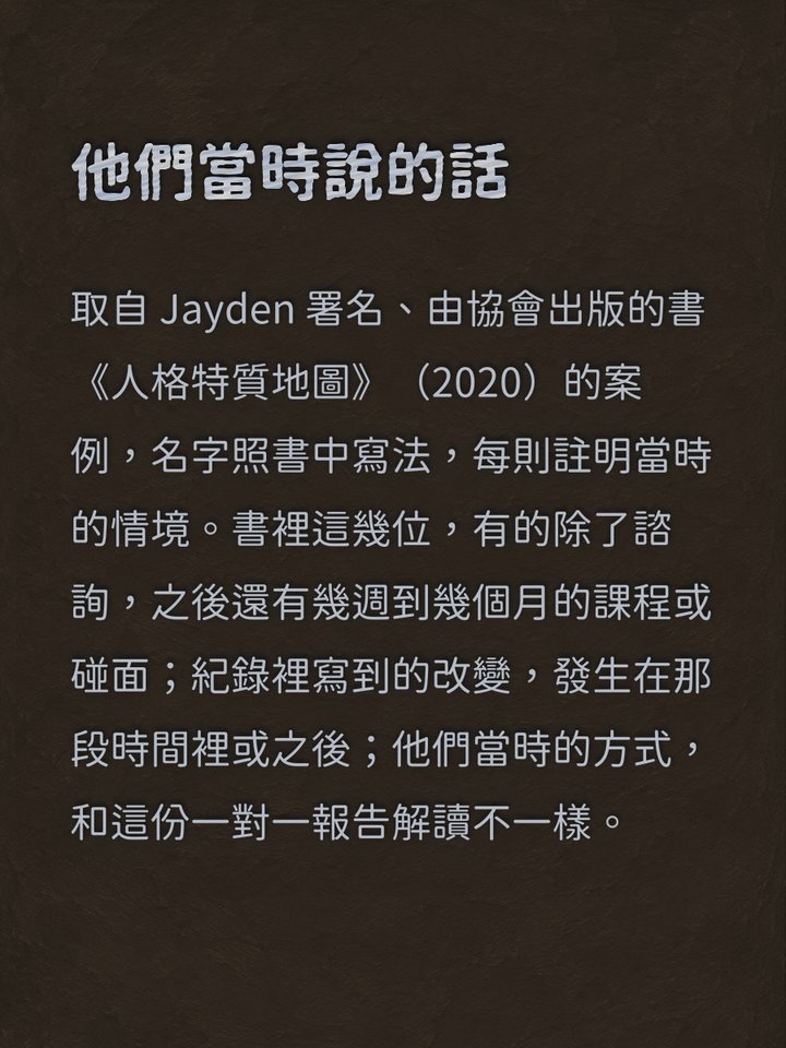 他們當時說的話　取自 Jayden 署名、由協會出版的書《人格特質地圖》（2020）的案例，名字照書中寫法，每則註明當時的情境。書裡這幾位，有的除了諮詢，之後還有幾週到幾個月的課程或碰面；紀錄裡寫到的改變，發生在那段時間裡或之後；他們當時的方式，和這份一對一報告解讀不一樣。