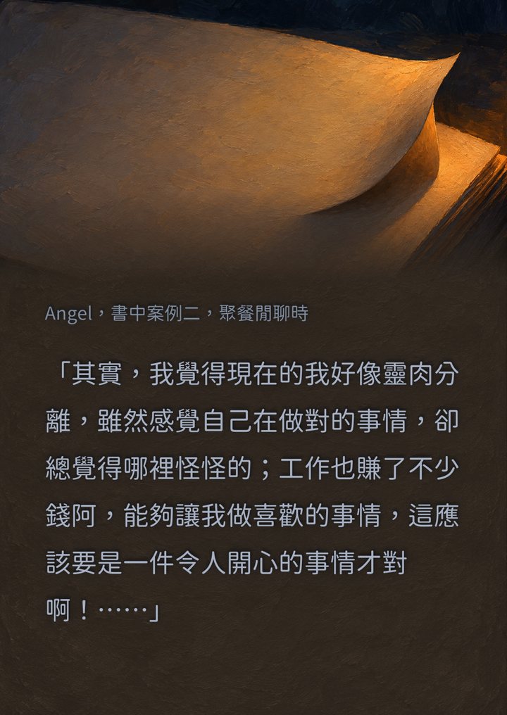 Angel，書中案例二，聚餐閒聊時　「其實，我覺得現在的我好像靈肉分離，雖然感覺自己在做對的事情，卻總覺得哪裡怪怪的；工作也賺了不少錢阿，能夠讓我做喜歡的事情，這應該要是一件令人開心的事情才對啊！……」