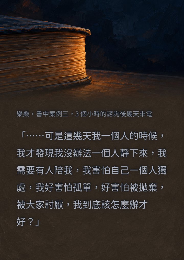 樂樂，書中案例三，3 個小時的諮詢後幾天來電　「……可是這幾天我一個人的時候，我才發現我沒辦法一個人靜下來，我需要有人陪我，我害怕自己一個人獨處，我好害怕孤單，好害怕被拋棄，被大家討厭，我到底該怎麼辦才好？」