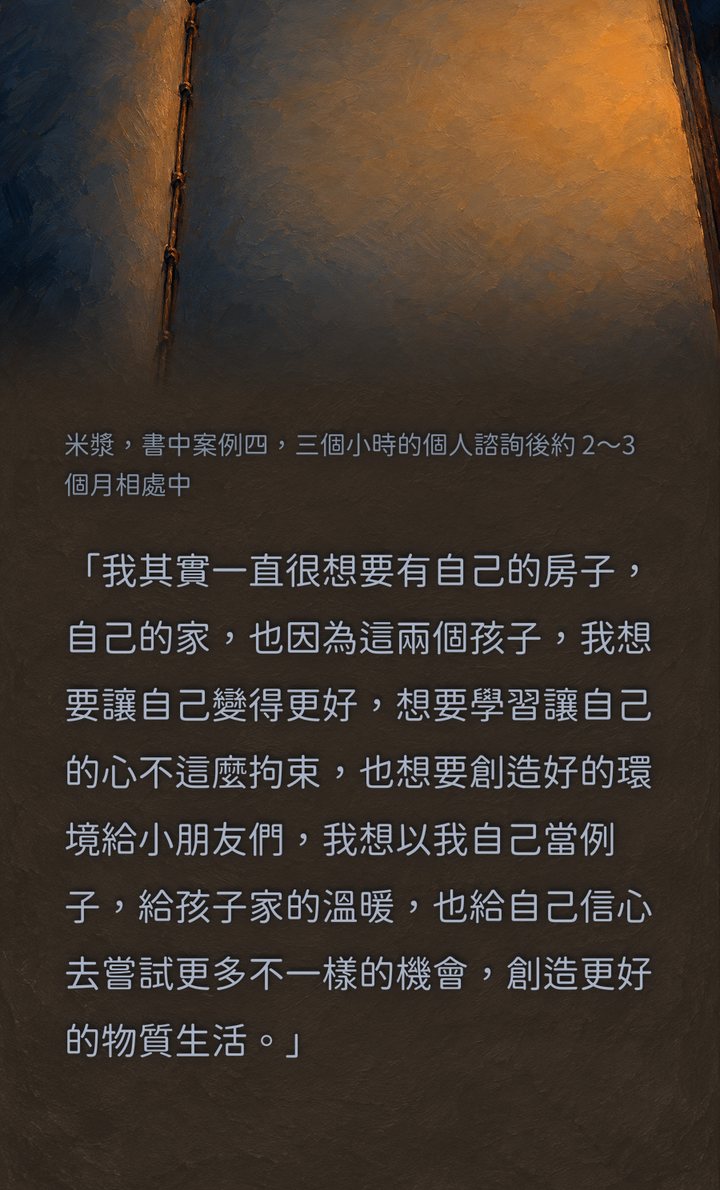 米漿，書中案例四，三個小時的個人諮詢後約 2～3 個月相處中　「我其實一直很想要有自己的房子，自己的家，也因為這兩個孩子，我想要讓自己變得更好，想要學習讓自己的心不這麼拘束，也想要創造好的環境給小朋友們，我想以我自己當例子，給孩子家的溫暖，也給自己信心去嘗試更多不一樣的機會，創造更好的物質生活。」