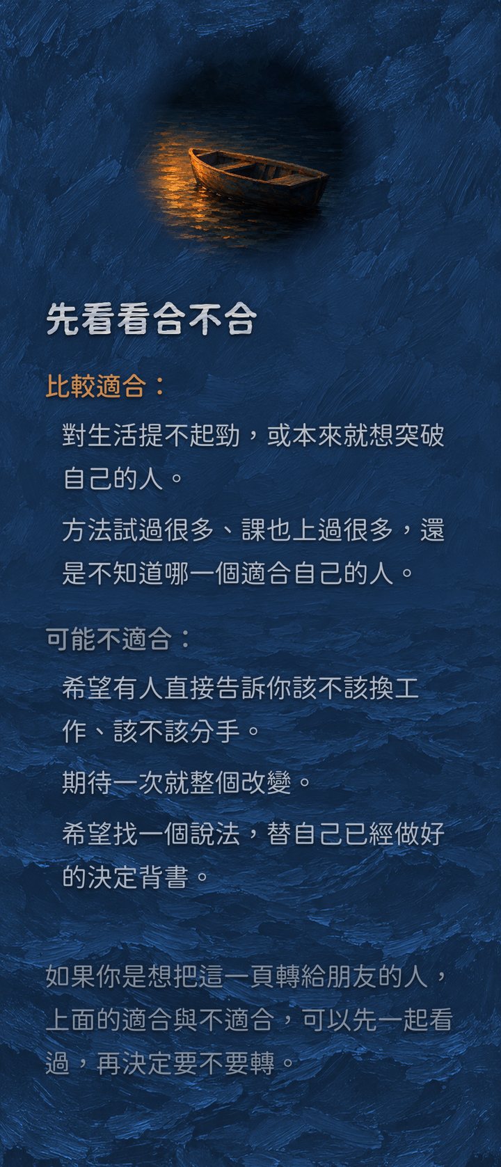 先看看合不合　比較適合：　對生活提不起勁，或本來就想突破自己的人。　方法試過很多、課也上過很多，還是不知道哪一個適合自己的人。　可能不適合：　希望有人直接告訴你該不該換工作、該不該分手。　期待一次就整個改變。　希望找一個說法，替自己已經做好的決定背書。　如果你是想把這一頁轉給朋友的人，上面的適合與不適合，可以先一起看過，再決定要不要轉。