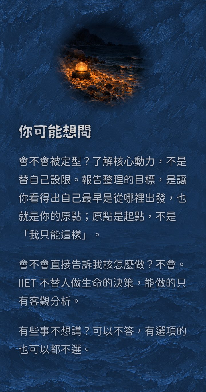 你可能想問　會不會被定型？了解核心動力，不是替自己設限。報告整理的目標，是讓你看得出自己最早是從哪裡出發，也就是你的原點；原點是起點，不是「我只能這樣」。　會不會直接告訴我該怎麼做？不會。IIET 不替人做生命的決策，能做的只有客觀分析。　有些事不想講？可以不答，有選項的也可以都不選。