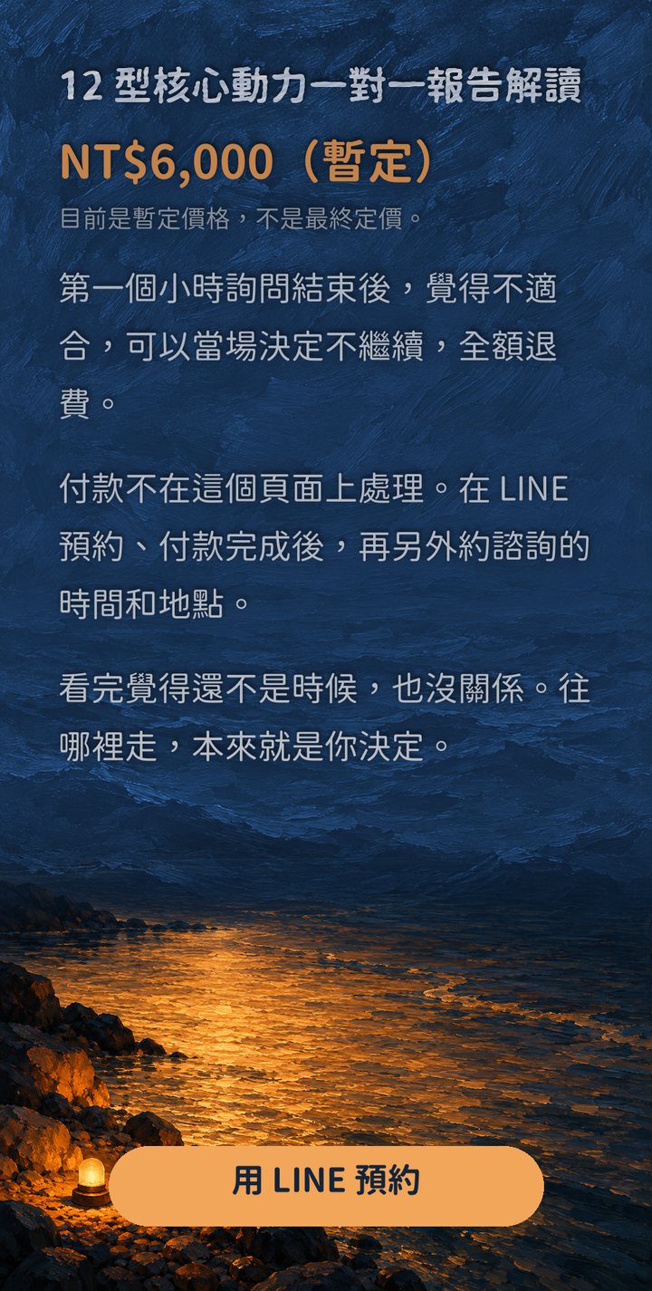 12 型核心動力一對一報告解讀　NT$6,000（暫定）　目前是暫定價格，不是最終定價。　第一個小時詢問結束後，覺得不適合，可以當場決定不繼續，全額退費。　付款不在這個頁面上處理。在 LINE 預約、付款完成後，再另外約諮詢的時間和地點。　看完覺得還不是時候，也沒關係。往哪裡走，本來就是你決定。　用 LINE 預約